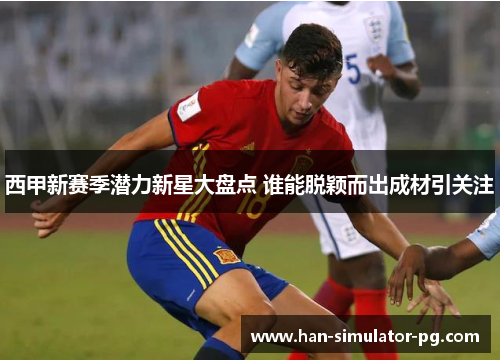 西甲新赛季潜力新星大盘点 谁能脱颖而出成材引关注